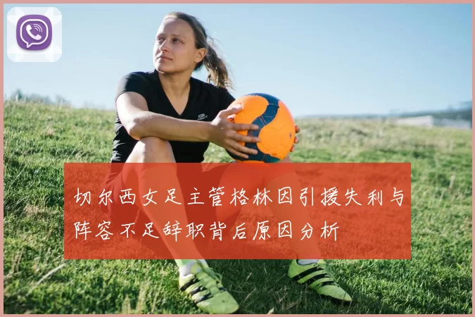 切尔西女足主管格林因引援失利与阵容不足辞职背后原因分析