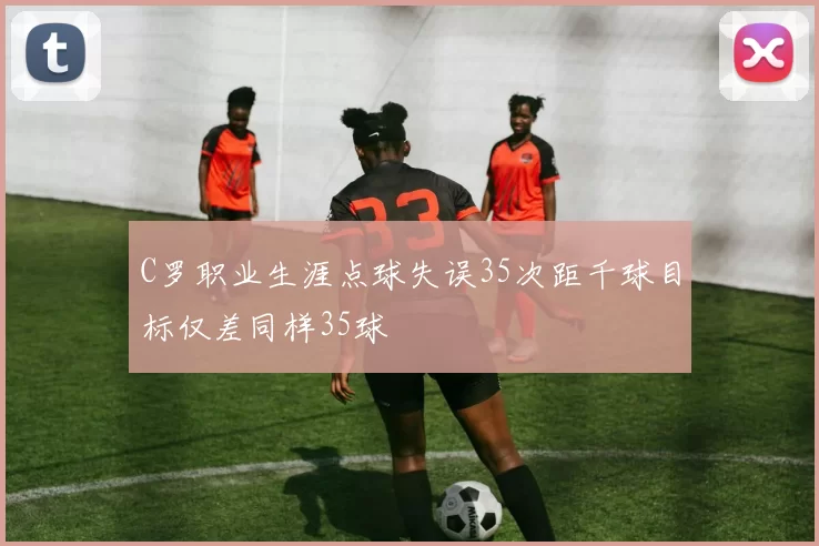 C罗职业生涯点球失误35次距千球目标仅差同样35球