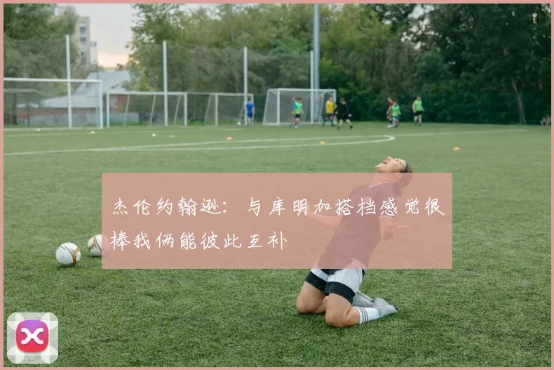 杰伦约翰逊：与库明加搭档感觉很棒我俩能彼此互补