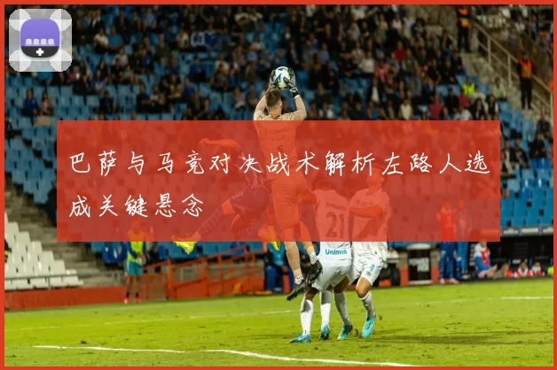 巴萨与马竞对决战术解析左路人选成关键悬念