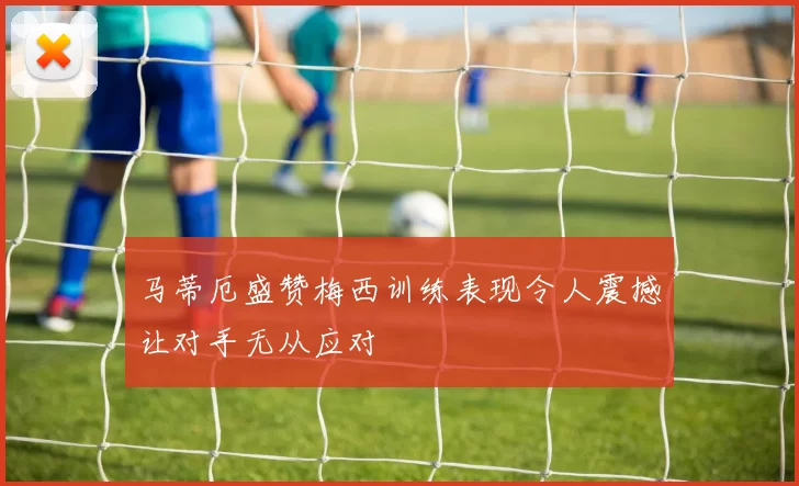 马蒂厄盛赞梅西训练表现令人震撼让对手无从应对