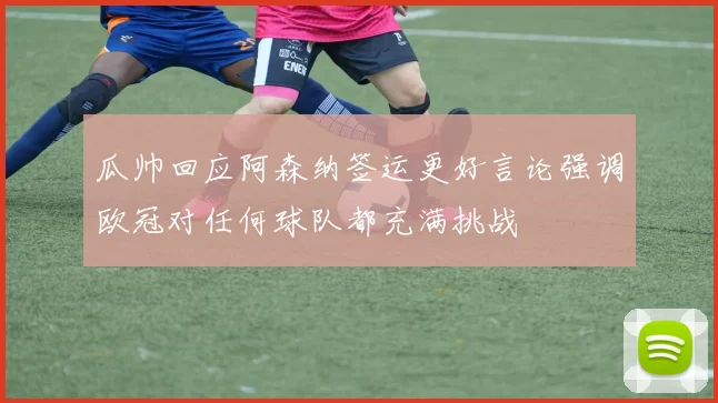 瓜帅回应阿森纳签运更好言论强调欧冠对任何球队都充满挑战